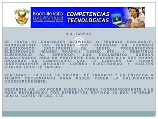 9.4.-TareasSe trata de cualquier actividad o trabajo evaluable, normalmente las tendrás que preparar en formato electrónico (documento de texto, presentación electrónica, imagen gráfica, video, etc.) y remitirlo subiéndolo al servidor. Los documentos quedan almacenados para su posterior evaluación a la que podrá añadirse un comentario que te llegará de forma independiente mediante correo electrónico y Existen cuatro tipos de tareas.Ventajas : Facilita la calidad de trabajo y la entrega a tiempo determinado para poder tener la calificación correspondiente.Desventajas : No poder subir la tarea correspondiente a la hora establecida por diferentes motivos ya sea, Internet lento, corto de luz, etc.