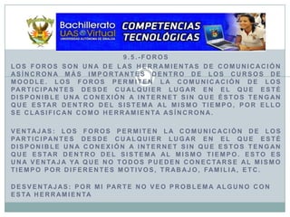 9.5.-ForosLos foros son una de las herramientas de comunicación asíncrona más importantes dentro de los cursos de Moodle. Los foros permiten la comunicación de los participantes desde cualquier lugar en el que esté disponible una conexión a Internet sin que éstos tengan que estar dentro del sistema al mismo tiempo, por ello se clasifican como herramienta asíncrona.ventajas: los foros permiten la comunicación de los participantes desde cualquier lugar en el que esté disponible una conexión a internet sin que estos tengan que estar dentro del sistema al mismo tiempo. Esto es una ventaja ya que no todos pueden conectarse al mismo tiempo por diferentes motivos, trabajo, familia, etc. desventajas: por mi parte no veo problema alguno con esta herramienta
