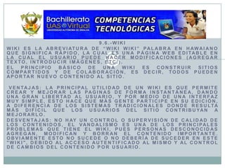 9.6.-WikiWiki es la abreviatura de “Wiki Wiki” palabra en hawaiano que significa rápido, la cual es una página web editable en la cual el usuario puede hacer modificaciones (agregar texto, introducir imágenes, etc.).El principio básico de una wiki es construir sitios compartidos y de colaboración, es decir, todos pueden aportar nuevo contenido al sitio.Ventajas: La principal utilidad de un wiki es que permite crear y mejorar las paginas de forma instantánea, dando una gran libertad al usuario, y por medio de una interfaz muy simple, esto hace que más gente participe en su edición, a diferencia de los sistemas tradicionales donde resulta más difícil que los usuarios del sitio contribuyan a mejorarlo. Desventajas: No hay un control o supervisión de calidad de los contenidos, el vandalismo es una de los principales problemas que tiene el wiki, pues personas desconocidas agregan, modifican y borran el contenido importante. Obviamente esto no sucede o no debería de suceder en este "wiki", debido al acceso autentificado al mismo y al control de cambios del contenido por usuario. 