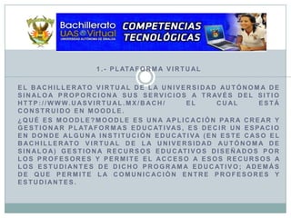 1.- Plataforma VirtualEl Bachillerato Virtual de la Universidad Autónoma de Sinaloa proporciona sus servicios a través del sitio http://www.uasvirtual.mx/bach/ el cual está construido en Moodle.¿Qué es Moodle?Moodle es una aplicación para crear y gestionar plataformas educativas, es decir un espacio en donde alguna institución educativa (en este caso el Bachillerato Virtual de la Universidad Autónoma de Sinaloa) gestiona recursos educativos diseñados por los profesores y permite el acceso a esos recursos a los estudiantes de dicho programa educativo; además de que permite la comunicación entre profesores y estudiantes.