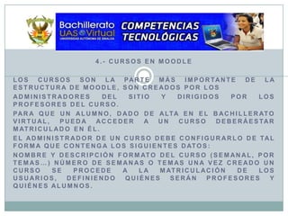 4.- Cursos en MoodleLos cursos son la parte más importante de la estructura de Moodle, son creados por losadministradores del sitio y dirigidos por los profesores del curso.Para que un alumno, dado de alta en el Bachillerato Virtual, pueda acceder a un curso deberáestar matriculado en él.El administrador de un curso debe configurarlo de tal forma que contenga los siguientes datos:Nombre y descripción Formato del curso (semanal, por temas…) Número de semanas o temas Una vez creado un curso se procede a la matriculación de los usuarios, definiendo quiénes serán profesores y quiénes alumnos.