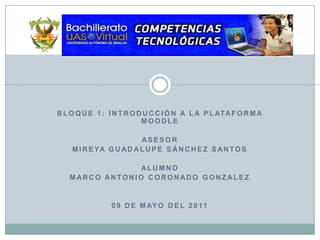 Bloque 1: Introducción a la Plataforma Moodle ASESOR Mireya Guadalupe Sánchez Santos ALUMNO MARCO ANTONIO CORONADO GONZALEZ 09 DE MAYO DEL 2011 
