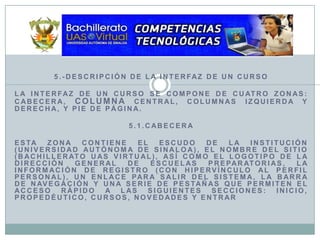 5.-Descripción de la Interfaz de un CursoLa interfaz de un curso se compone de cuatro zonas: cabecera, columna central, columnas izquierda y derecha, y pie de página.5.1.CabeceraEsta zona contiene el Escudo de la Institución (Universidad Autónoma de Sinaloa), el nombre del sitio (Bachillerato UAS Virtual), así como el logotipo de la Dirección General de Escuelas Preparatorias, la información de registro (con hipervínculo al perfil personal), un enlace para salir del sistema, la barra de navegación y una serie de pestañas que permiten el acceso rápido a las siguientes secciones: Inicio, Propedéutico, Cursos, Novedades y Entrar