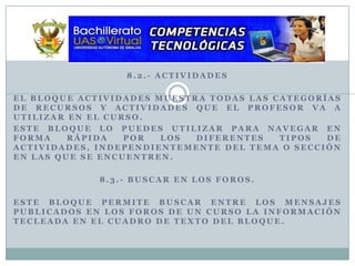 8.2.- ActividadesEl bloque actividades muestra todas las categorías de recursos y actividades que el profesor va a utilizar en el curso.Este bloque lo puedes utilizar para navegar en forma rápida por los diferentes tipos de actividades, independientemente del tema o sección en las que se encuentren.8.3.- Buscar en los Foros.Este bloque permite buscar entre los mensajes publicados en los foros de un curso la información tecleada en el cuadro de texto del bloque.