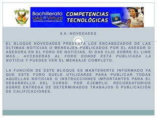 8.6.-NovedadesEl bloque Novedades presenta los encabezados de las últimas noticias o mensajes publicados por el asesor o asesora en el Foro de Noticias. Si das clic sobre el link más… accederás al Foro donde está publicada la noticia y puedes ver el mensaje completo.La función de este bloque es mantenerte informado ya que este Foro suele utilizarse para publicar todas aquellas noticias o instrucciones importantes para el desarrollo del curso. Por ejemplo, recordatorios sobre entrega de determinados trabajos o publicación de calificaciones.