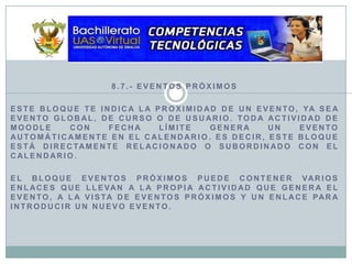 8.7.- Eventos PróximosEste bloque te indica la proximidad de un evento, ya sea evento global, de curso o de usuario. Toda actividad de Moodle con fecha límite genera un evento automáticamente en el calendario. Es decir, este bloque está directamente relacionado o subordinado con el calendario.El bloque Eventos Próximos puede contener varios enlaces que llevan a la propia actividad que genera el evento, a la Vista de Eventos próximos y un enlace para introducir un Nuevo evento.