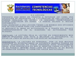 9.2.-LecciónPresenta una serie de páginas a estudiar así como una colección de preguntas. La exploración de una lección la puedes realizar en diferentes sesiones permitiéndote elegir continuar en donde la habías dejado o iniciar nuevamente.Para ingresar a una lección tienes las mismas dos opciones que se explicaron para los cuestionarios:a) Mediante el menú de actividades b) A través del enlace correspondiente en el diagrama de actividades por bloques.Ventajas: La lectura deja al lector un conocimiento más amplio ayudando con esto a mejorar la ortografía. Al estar en línea no batallas por buscar información.Desventaja: La lectura es personal, por lo que muchas personas la interpretamos de diferente manera porque no existe interacción en otras personas para intercambiar ideas. Otra desventaja es que el monitor cansa la vista, si te es posible imprime para leer en especial si es mucha información además te permitirá hacer anotaciones. 