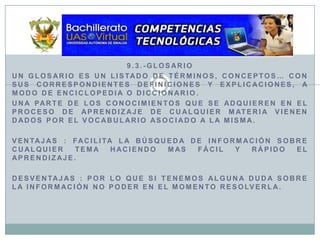 9.3.-GlosarioUn glosario es un listado de términos, conceptos… con sus correspondientes definiciones y explicaciones, a modo de enciclopedia o diccionario.Una parte de los conocimientos que se adquieren en el proceso de aprendizaje de cualquier materia vienen dados por el vocabulario asociado a la misma.Ventajas : Facilita la búsqueda de información sobre cualquier tema haciendo mas fácil y rápido el aprendizaje.Desventajas : Por lo que si tenemos alguna duda sobre la información no poder en el momento resolverla.
