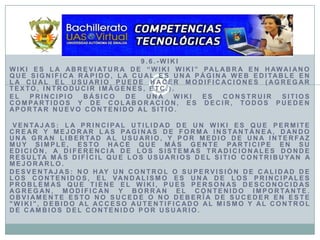 9.6.-WikiWiki es la abreviatura de “Wiki Wiki” palabra en hawaiano que significa rápido, la cual es una página web editable en la cual el usuario puede hacer modificaciones (agregar texto, introducir imágenes, etc.).El principio básico de una wiki es construir sitios compartidos y de colaboración, es decir, todos pueden aportar nuevo contenido al sitio.Ventajas: La principal utilidad de un wiki es que permite crear y mejorar las paginas de forma instantánea, dando una gran libertad al usuario, y por medio de una interfaz muy simple, esto hace que más gente participe en su edición, a diferencia de los sistemas tradicionales donde resulta más difícil que los usuarios del sitio contribuyan a mejorarlo. Desventajas: No hay un control o supervisión de calidad de los contenidos, el vandalismo es una de los principales problemas que tiene el wiki, pues personas desconocidas agregan, modifican y borran el contenido importante. Obviamente esto no sucede o no debería de suceder en este "wiki", debido al acceso autentificado al mismo y al control de cambios del contenido por usuario. 