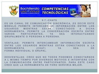 9.7.-ChatsEs un canal de comunicación sincrónica, es decir este módulo permite intercambiar información entre los usuarios mientras están conectados a dicha herramienta. Permite la conversación escrita entre varios participantes, ya sea interactuando grupalmente o persona a persona.ventajas: Permite intercambiar información escrita entre los usuarios mientras están conectados a la herramienta (chat) ya sea deforma individual o grupal.desventajas: Creo que no todos podemos conectarnos a l mismo tiempo por diversos motivos e interfiere con la comunicación entre participantes. para este caso creo que la herramienta de foro serviría mejor. 