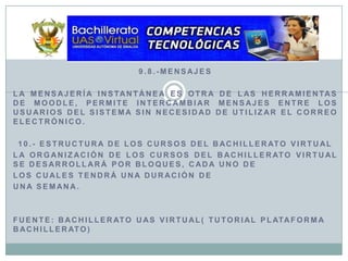 9.8.-MensajesLa mensajería instantánea es otra de las herramientas de Moodle, permite intercambiar mensajes entre los usuarios del sistema sin necesidad de utilizar el correo electrónico.10.- Estructura de los Cursos del Bachillerato VirtualLa organización de los cursos del Bachillerato Virtual se desarrollará por bloques, cada uno delos cuales tendrá una duración de una semana.Fuente: bachillerato uas virtual( tutorial plaTAforma bachillerato)