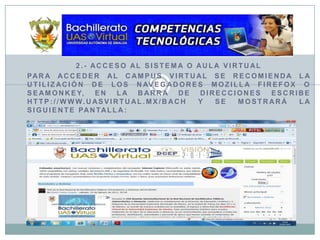 2.- Acceso al Sistema o Aula VirtualPara acceder al Campus Virtual se recomienda la utilización de los navegadores MozillaFirefox o Seamonkey, en la barra de direcciones escribe http://www.uasvirtual.mx/bach y se mostrará la siguiente pantalla: