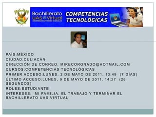 País:MéxicoCiudad:CuliacánDirección de correo: Mikecoronado@hotmail.comCursos:Competencias TecnológicasPrimer acceso:lunes, 2 de mayo de 2011, 13:49  (7 días)Último acceso:lunes, 9 de mayo de 2011, 14:27  (28 segundos)Roles:EstudianteIntereses:  mi familia, el trabajo y terminar el bachillerato uas virtual