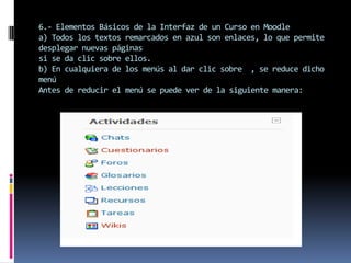 6.- Elementos Básicos de la Interfaz de un Curso en Moodle
a) Todos los textos remarcados en azul son enlaces, lo que permite
desplegar nuevas páginas
si se da clic sobre ellos.
b) En cualquiera de los menús al dar clic sobre , se reduce dicho
menú
Antes de reducir el menú se puede ver de la siguiente manera:
 