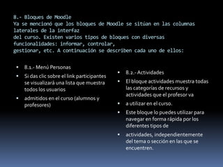 8.- Bloques de Moodle
Ya se mencionó que los bloques de Moodle se sitúan en las columnas
laterales de la interfaz
del curso. Existen varios tipos de bloques con diversas
funcionalidades: informar, controlar,
gestionar, etc. A continuación se describen cada uno de ellos:


   8.1.- Menú Personas
                                                 8.2.- Actividades
   Si das clic sobre el link participantes
    se visualizará una lista que muestra         El bloque actividades muestra todas
    todos los usuarios                            las categorías de recursos y
                                                  actividades que el profesor va
   admitidos en el curso (alumnos y
    profesores)                                  a utilizar en el curso.
                                                 Este bloque lo puedes utilizar para
                                                  navegar en forma rápida por los
                                                  diferentes tipos de
                                                 actividades, independientemente
                                                  del tema o sección en las que se
                                                  encuentren.
 