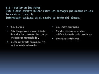 8.3.- Buscar en los Foros
Este bloque permite buscar entre los mensajes publicados en los
foros de un curso la
información tecleada en el cuadro de texto del bloque.


 8.5.- Cursos                          8.4.- Administración
 Este bloque muestra un listado        Puedes tener acceso a las
   de todos los cursos en los que te      calificaciones de cada una de tus
   encuentras matriculado y             actividades del curso.
 puedes utilizarlo para moverte
   rápidamente entre ellos.
 