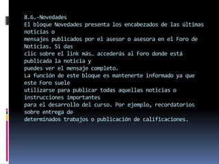 8.6.-Novedades
El bloque Novedades presenta los encabezados de las últimas
noticias o
mensajes publicados por el asesor o asesora en el Foro de
Noticias. Si das
clic sobre el link más… accederás al Foro donde está
publicada la noticia y
puedes ver el mensaje completo.
La función de este bloque es mantenerte informado ya que
este Foro suele
utilizarse para publicar todas aquellas noticias o
instrucciones importantes
para el desarrollo del curso. Por ejemplo, recordatorios
sobre entrega de
determinados trabajos o publicación de calificaciones.
 