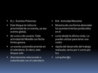  8.7.- Eventos Próximos              8.8.- Actividad Reciente
 Este bloque te indica la            Muestra de una forma abreviada
   proximidad de un evento, ya sea      los acontecimientos producidos
   evento global,                       en el
 de curso o de usuario. Toda         curso desde la última visita. Lo
   actividad de Moodle con fecha        puedes utilizar para tener una
   límite genera                        visión
 un evento automáticamente en        rápida del desarrollo del trabajo
   el calendario. Es decir, este        realizado, tanto por ti como por
   bloque está                          tus
 directamente relacionado o          compañer@s.
   subordinado con el calendario.
 