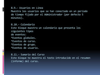 8.9.- Usuarios en Línea
Muestra los usuarios que se han conectado en un período
de tiempo fijado por el Administrador (por defecto 5
minutos).

8.10.- Calendario
Este bloque muestra un calendario que presenta los
siguientes tipos
de eventos:
*Eventos globales.
*Eventos de curso.
*Eventos de grupo.
*Eventos de usuario.

8.11.- Sumario del Curso
Este bloque te muestra el texto introducido en el resumen
(informe) del curso.
 