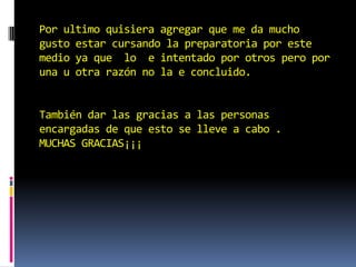 Por ultimo quisiera agregar que me da mucho
gusto estar cursando la preparatoria por este
medio ya que lo e intentado por otros pero por
una u otra razón no la e concluido.


También dar las gracias a las personas
encargadas de que esto se lleve a cabo .
MUCHAS GRACIAS¡¡¡
 