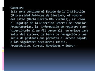 Cabecera
Esta zona contiene el Escudo de la Institución
(Universidad Autónoma de Sinaloa), el nombre
del sitio (Bachillerato UAS Virtual), así como
el logotipo de la Dirección General de Escuelas
Preparatorias, la información de registro (con
hipervínculo al perfil personal), un enlace para
salir del sistema, la barra de navegación y una
serie de pestañas que permiten el acceso rápido
a las siguientes secciones: Inicio,
Propedéutico, Cursos, Novedades y Entrar.
 