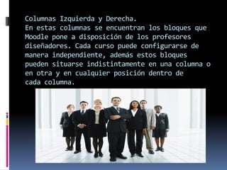 Columnas Izquierda y Derecha.
En estas columnas se encuentran los bloques que
Moodle pone a disposición de los profesores
diseñadores. Cada curso puede configurarse de
manera independiente, además estos bloques
pueden situarse indistintamente en una columna o
en otra y en cualquier posición dentro de
cada columna.
 