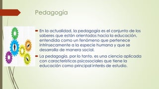 Pedagogía
 En la actualidad, la pedagogía es el conjunto de los
saberes que están orientados hacia la educación,
entendida como un fenómeno que pertenece
intrínsecamente a la especie humana y que se
desarrolla de manera social.
 La pedagogía, por lo tanto, es una ciencia aplicada
con características psicosociales que tiene la
educación como principal interés de estudio.
 