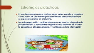 Estrategias didácticas.
 Es una herramienta que el profesor debe saber manejar y organizar
como parte, de una estrategia dependiendo del aprendizaje que
se espere desarrollar en el alumno.
 Las estrategias están consideradas como secuencias integradas de
procedimientos o actividades elegidas con la finalidad de facilitar
la adquisición, almacenamiento, y/o utilización de la información .
 