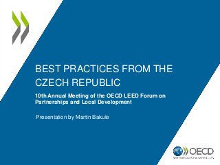 BEST PRACTICES FROM THE
CZECH REPUBLIC
10th Annual Meeting of the OECD LEED Forum on
Partnerships and Local Development
Presentation by Martin Bakule
 
