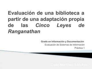 Evaluación de una biblioteca a
partir de una adaptación propia
de las Cinco Leyes de
Ranganathan
Carla Martínez Sánchez
Grado en Información y Documentación
Evaluación de Sistemas de Información
Práctica 1
 