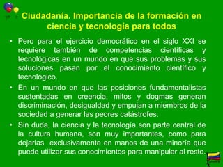 Innovación y competitividad. Importancia de la formación en ciencia y tecnología para todosLa innovación no es un asunto sólo de las universidades y centros de investigación, sino de toda la sociedad.La mayor parte de la innovación no se realiza en las universidades y grupos de investigación de éstas.Suponer que una élite puede promover innovación en un marco en que la mayoría no tienen acceso a educación pertinente de calidad es una utopia [OECD-PISA, 2009]