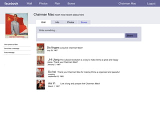 facebook             Wall       Photos            Flair           Boxes                                                  Chairman Mao   Logout



                            Chairman Mao insert most recent status here

                                  Wall              Info          Photos         Boxes


                                Write something…

                                                                                                                              Share


View photos of Mao

Send Mao a message                       Six fingers Long live chairman Mao!!
                                         July 29, 1967
Poke message



                                          Ji-li Jiang The cultural revolution is a way to make China a great and happy
                                         place. Thank you Chairman Mao!!
:                                        January 7, 1967



                                          Du hai      Thank you Chairman Mao for making China a organized and peaceful
                                          country
                                          september18, 1968



                                          Ani Yi           Live a long and prosper live Chairman Mao!!
                                          March 1, 1967
 