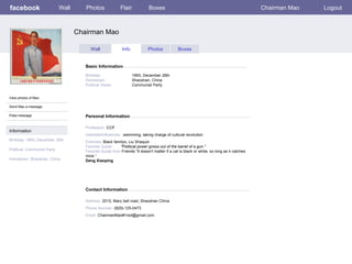 facebook                     Wall      Photos              Flair            Boxes                                                         Chairman Mao   Logout



                                    Chairman Mao

                                          Wall              Info            Photos            Boxes


                                       Basic Information

                                       Birthday:                   1893, December 26th
                                       Hometown:                   Shaoshan, China
                                       Political Views:            Communist Party


View photos of Mao

Send Mao a message

Poke message                           Personal Information

                                       Profession: CCP
Information
                                       Interests/Influences: swimming, taking charge of cultural revolution
Birthday: 1893, December 26th          Enemies: Black familys, Liu Shaquoi
                                       Favorite Quote:    "Political power grows out of the barrel of a gun."
Political: Communist Party             Favorite Quote from Friends:”It doesn't matter if a cat is black or white, so long as it catches
                                       mice.”
Hometown: Shaoshan, China              Deng Xiaoping




                                       Contact Information

                                       Address: 2015, Mary bell road, Shaoshan China
                                       Phone Number: (829)-125-0473
                                       Email: ChairmanMao#1red@gmail.com
 