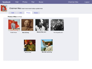 facebook            Wall          Photos            Flair       Boxes                                           Chairman Mao   Logout



       Chairman Mao insert most recent status update here

           Wall            Info         Photos          Boxes


     Photos of Mao 4-6 Photos




         Profile Picture          Mao Ze Dong               Madame Mao and I             The red guards and I




                                      Mao Ze Dong                   Mao after swimming
 