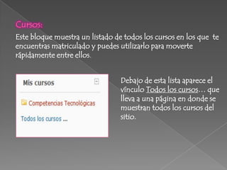 Cursos:
Este bloque muestra un listado de todos los cursos en los que te
encuentras matriculado y puedes utilizarlo para moverte
rápidamente entre ellos.


                                 Debajo de esta lista aparece el
                                 vínculo Todos los cursos… que
                                 lleva a una página en donde se
                                 muestran todos los cursos del
                                 sitio.
 