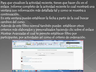 Para que visualices la actividad reciente, tienes que hacer clic en el
enlace Informe completo de la actividad reciente lo cual mostrará una
ventana con información más detallada tal y como se muestra a
continuación.
En esta ventana puedes establecer la fecha a partir de la cual buscar
cambios del curso.
Además de este filtro normal también puedes establecer otros
criterios más elaborados y personalizados haciendo clic sobre el enlace
Mostrar Avanzadas el cual te permite establecer filtro por
participantes, por actividades así como el criterio de ordenación.
 