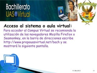 Acceso al sistema o aula virtual:
Para acceder al Campus Virtual se recomienda la
utilización de los navegadores Mozilla Firefox o
Seamonkey, en la barra de direcciones escribe
http://www.prepauasvirtual.net/bach y se
mostrará la siguiente pantalla.




                                             11/08/2012   11
 