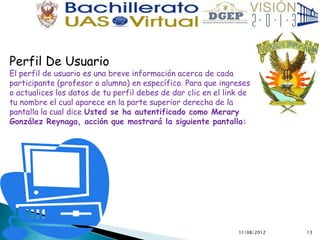 Perfil De Usuario
El perfil de usuario es una breve información acerca de cada
participante (profesor o alumno) en específico. Para que ingreses
o actualices los datos de tu perfil debes de dar clic en el link de
tu nombre el cual aparece en la parte superior derecha de la
pantalla la cual dice Usted se ha autentificado como Merary
González Reynaga, acción que mostrará la siguiente pantalla:




                                                               11/08/2012   13
 