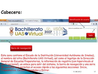 Cabecera:
                                                               Identificación de usuario




                                                                                       Salir




         Barra de navegación


Esta zona contiene el Escudo de la Institución (Universidad Autónoma de Sinaloa),
el nombre del sitio (Bachillerato UAS Virtual), así como el logotipo de la Dirección
General de Escuelas Preparatorias, la información de registro (con hipervínculo al
perfil personal), un enlace para salir del sistema, la barra de navegación y una serie
de pestañas que permiten el acceso rápido a las siguientes secciones: Inicio,
Propedéutico, Cursos, Novedades y Entrar.                         11/08/2012         17
 