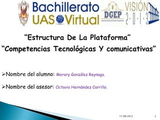 “Estructura De La Plataforma”
“Competencias Tecnológicas Y comunicativas”


Nombre del alumno:     Merary González Reynaga.


Nombre del asesor: Octavio Hernández Carrillo.




                                                   11/08/2012   2
 