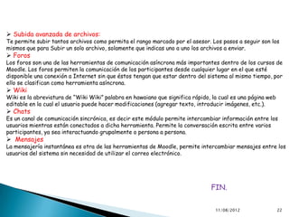  Subida avanzada de archivos:
Te permite subir tantos archivos como permita el rango marcado por el asesor. Los pasos a seguir son los
mismos que para Subir un solo archivo, solamente que indicas uno a uno los archivos a enviar.
 Foros
Los foros son una de las herramientas de comunicación asíncrona más importantes dentro de los cursos de
Moodle. Los foros permiten la comunicación de los participantes desde cualquier lugar en el que esté
disponible una conexión a Internet sin que éstos tengan que estar dentro del sistema al mismo tiempo, por
ello se clasifican como herramienta asíncrona.
 Wiki
Wiki es la abreviatura de “Wiki Wiki” palabra en hawaiano que significa rápido, la cual es una página web
editable en la cual el usuario puede hacer modificaciones (agregar texto, introducir imágenes, etc.).
 Chats
Es un canal de comunicación sincrónica, es decir este módulo permite intercambiar información entre los
usuarios mientras están conectados a dicha herramienta. Permite la conversación escrita entre varios
participantes, ya sea interactuando grupalmente o persona a persona.
 Mensajes
La mensajería instantánea es otra de las herramientas de Moodle, permite intercambiar mensajes entre los
usuarios del sistema sin necesidad de utilizar el correo electrónico.




                                                                               FIN.


                                                                                 11/08/2012                 22
 