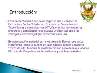 Introducción:
   Esta presentación tiene como objetivo dar a conocer la
    Estructura De La Plataforma, El curso de Competencias
    Tecnológicas y comunicativas (CTyC), y de las herramientas
    (recursos y actividades) que puedes utilizar, así como las
    ventajas y desventajas que presentan cada una.

   En este sencillo material se te mostrara la Estructura de La
    Plataforma, como la puedes utilizar adonde puedes accesár a
    través de ella, también te mostraremos un poco de lo que abarca
    El curso de Competencias tecnológicas y sus herramientas.




                                                      11/08/2012      3
 