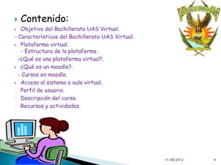    Contenido:
  Objetivo del Bachillerato UAS Virtual.
- Características del Bachillerato UAS Virtual.
 Plataforma virtual.
   - Estructura de la plataforma .
  -¿Qué es una plataforma virtual?.
 ¿Qué es un moodle?.

  - Cursos en moodle.
 Acceso al sistema o aula virtual.

- Perfil de usuario.

- Descripción del curso.

- Recursos y actividades.




                                                  11/08/2012   4
 