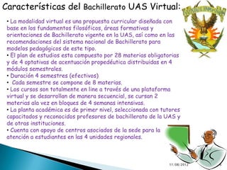 Características del Bachillerato UAS Virtual:
 • La modalidad virtual es una propuesta curricular diseñada con
 base en los fundamentos filosóficos, áreas formativas y
 orientaciones de Bachillerato vigente en la UAS, así como en las
 recomendaciones del sistema nacional de Bachillerato para
 modelos pedagógicos de este tipo.
 • El plan de estudios esta compuesto por 28 materias obligatorias
 y de 4 optativas de acentuación propedéutica distribuidas en 4
 módulos semestrales.
 • Duración 4 semestres (efectivos)
 • Cada semestre se compone de 8 materias.
 • Los cursos son totalmente en line a través de una plataforma
 virtual y se desarrollan de manera secuencial, se cursan 2
 materias ala vez en bloques de 4 semanas intensivas.
 • La planta académica es de primer nivel, seleccionada con tutores
 capacitados y reconocidos profesores de bachillerato de la UAS y
 de otras instituciones.
 • Cuenta con apoyo de centros asociados de la sede para la
 atención a estudiantes en las 4 unidades regionales.



                                                              11/08/2012   6
 