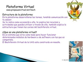 Plataforma Virtual
    www.prepauasvirtual.net/bach

Estructura de la plataforma:
En la plataforma desarrollaras las tareas, tendrás comunicación con
tu asesor.
Se te indica como accesarás a ella, te explica los recursos y
actividades que puedes utilizar a través de ella, también explica la
estructura que tienen los cursos del bachillerato virtual.

¿Que es una plataforma virtual?
Es un sistema que sirve como base para hacer funcionar
determinados módulos de hardware o de software con los que es
compatible.
El Bachillerato Virtual de la UAS esta construido en moodle.




                                                              11/08/2012   7
 