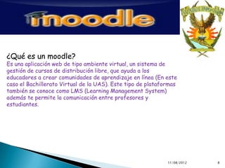 ¿Qué es un moodle?
Es una aplicación web de tipo ambiente virtual, un sistema de
gestión de cursos de distribución libre, que ayuda a los
educadores a crear comunidades de aprendizaje en línea (En este
caso el Bachillerato Virtual de la UAS). Este tipo de plataformas
también se conoce como LMS (Learning Management System)
además te permite la comunicación entre profesores y
estudiantes.




                                                             11/08/2012   8
 