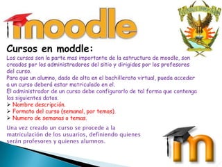 Cursos en moddle:
Los cursos son la parte mas importante de la estructura de moodle, son
creados por los administradores del sitio y dirigidos por los profesores
del curso.
Para que un alumno, dado de alta en el bachillerato virtual, pueda acceder
a un curso deberá estar matriculado en el.
El administrador de un curso debe configurarlo de tal forma que contenga
los siguientes datos.
 Nombre descripción.
 Formato del curso (semanal, por temas).
 Numero de semanas o temas.
Una vez creado un curso se procede a la
matriculación de los usuarios, definiendo quienes
serán profesores y quienes alumnos.


                                                             11/08/2012      9
 
