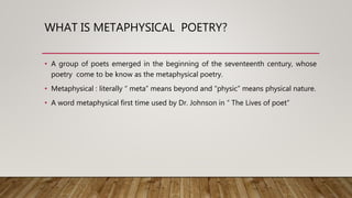 WHAT IS METAPHYSICAL POETRY?
• A group of poets emerged in the beginning of the seventeenth century, whose
poetry come to be know as the metaphysical poetry.
• Metaphysical : literally “ meta” means beyond and “physic” means physical nature.
• A word metaphysical first time used by Dr. Johnson in “ The Lives of poet”
 