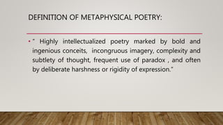 DEFINITION OF METAPHYSICAL POETRY:
• “ Highly intellectualized poetry marked by bold and
ingenious conceits, incongruous imagery, complexity and
subtlety of thought, frequent use of paradox , and often
by deliberate harshness or rigidity of expression.”
 