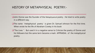 HISTORY OF METAPHYSICAL POETRY:-
John Donne was the founder of the Metaphyasical poetry . He tried to write poetry
in a different way.
The name ‘metaphysical poetry’ is given Dr. Samuel Johnson for the first time.
When wrote he the life of Abraham Cowley in his book
“The Lives ’’. But used it in a negative sense to Criticize the poetry of Donne and
his followers but the same term became a mark APPRAISAL of the metaphysical
poetry.
 